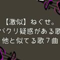 【激似】ねぐせ。パクリ疑惑がある歌・他と似てる歌7曲紹介