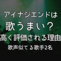 アイナジエンドは歌うまい？歌唱力が評価される理由｜歌声似てる歌手2名