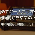 【初めて】一人カラオケ何時間がおすすめ？平均は○時間！1時間で何曲歌える？